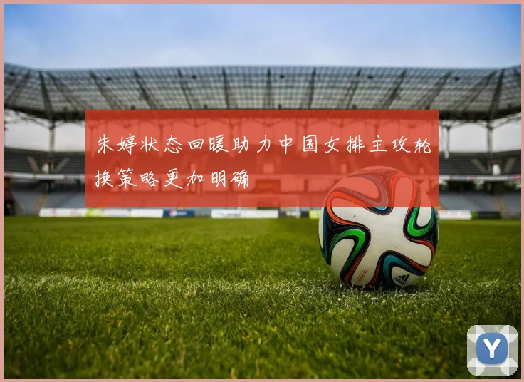 朱婷状态回暖助力中国女排主攻轮换策略更加明确