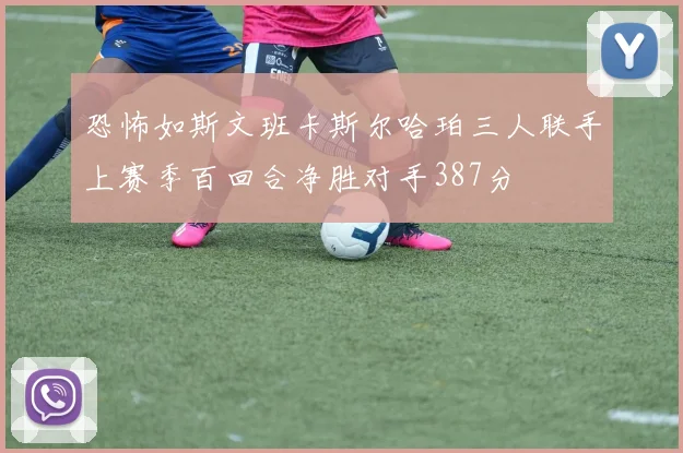 恐怖如斯文班卡斯尔哈珀三人联手上赛季百回合净胜对手387分