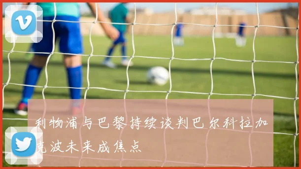 利物浦与巴黎持续谈判巴尔科拉加克波未来成焦点